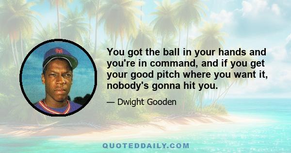 You got the ball in your hands and you're in command, and if you get your good pitch where you want it, nobody's gonna hit you.