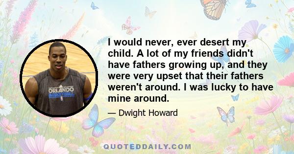 I would never, ever desert my child. A lot of my friends didn't have fathers growing up, and they were very upset that their fathers weren't around. I was lucky to have mine around.