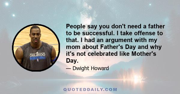 People say you don't need a father to be successful. I take offense to that. I had an argument with my mom about Father's Day and why it's not celebrated like Mother's Day.