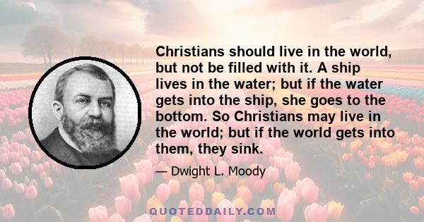 Christians should live in the world, but not be filled with it. A ship lives in the water; but if the water gets into the ship, she goes to the bottom. So Christians may live in the world; but if the world gets into