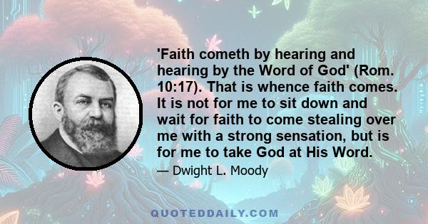 'Faith cometh by hearing and hearing by the Word of God' (Rom. 10:17). That is whence faith comes. It is not for me to sit down and wait for faith to come stealing over me with a strong sensation, but is for me to take