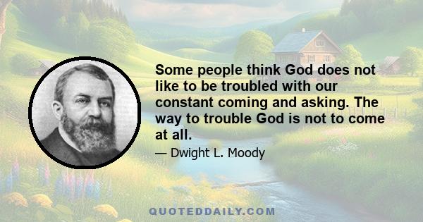 Some people think God does not like to be troubled with our constant coming and asking. The way to trouble God is not to come at all.