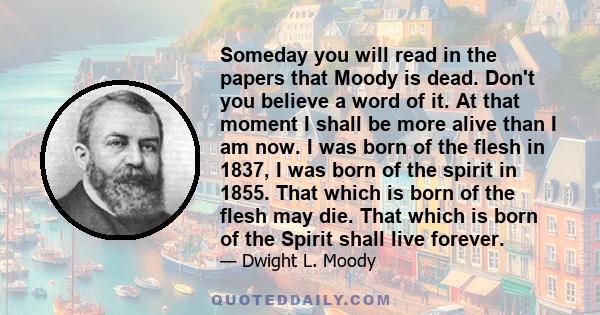 Someday you will read in the papers that Moody is dead. Don't you believe a word of it. At that moment I shall be more alive than I am now. I was born of the flesh in 1837, I was born of the spirit in 1855. That which