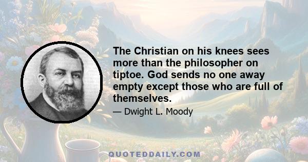 The Christian on his knees sees more than the philosopher on tiptoe. God sends no one away empty except those who are full of themselves.