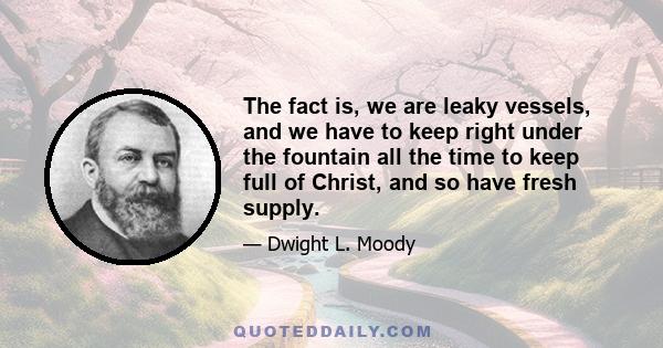 The fact is, we are leaky vessels, and we have to keep right under the fountain all the time to keep full of Christ, and so have fresh supply.