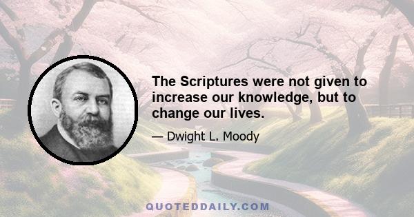 The Scriptures were not given to increase our knowledge, but to change our lives.