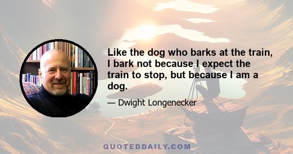 Like the dog who barks at the train, I bark not because I expect the train to stop, but because I am a dog.