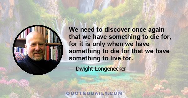 We need to discover once again that we have something to die for, for it is only when we have something to die for that we have something to live for.