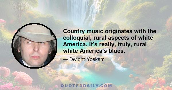 Country music originates with the colloquial, rural aspects of white America. It's really, truly, rural white America's blues.