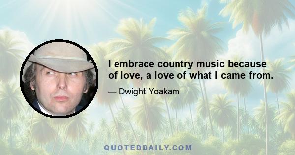 I embrace country music because of love, a love of what I came from.