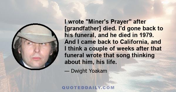 I wrote Miner's Prayer after [grandfather] died. I'd gone back to his funeral, and he died in 1979. And I came back to California, and I think a couple of weeks after that funeral wrote that song thinking about him, his 