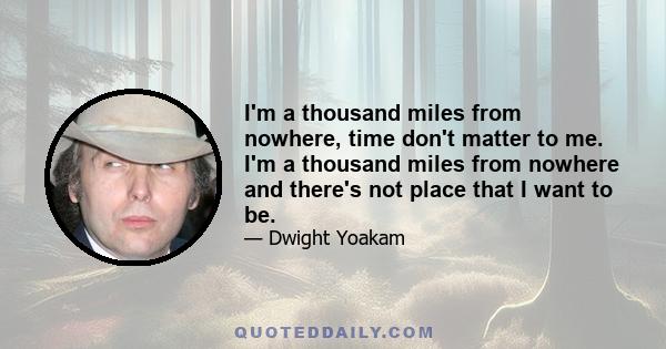 I'm a thousand miles from nowhere, time don't matter to me. I'm a thousand miles from nowhere and there's not place that I want to be.