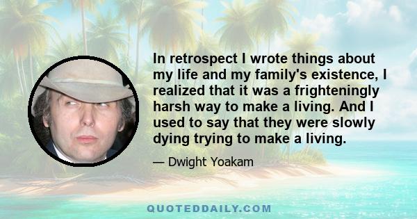 In retrospect I wrote things about my life and my family's existence, I realized that it was a frighteningly harsh way to make a living. And I used to say that they were slowly dying trying to make a living.