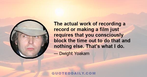 The actual work of recording a record or making a film just requires that you consciously block the time out to do that and nothing else. That's what I do.