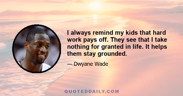 I always remind my kids that hard work pays off. They see that I take nothing for granted in life. It helps them stay grounded.