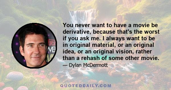 You never want to have a movie be derivative, because that's the worst if you ask me. I always want to be in original material, or an original idea, or an original vision, rather than a rehash of some other movie.