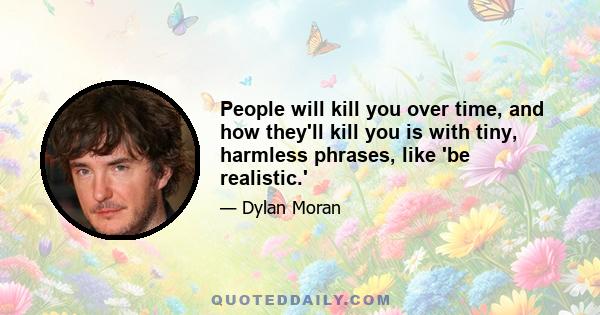 People will kill you over time, and how they'll kill you is with tiny, harmless phrases, like 'be realistic.'