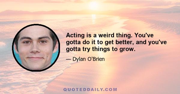 Acting is a weird thing. You've gotta do it to get better, and you've gotta try things to grow.