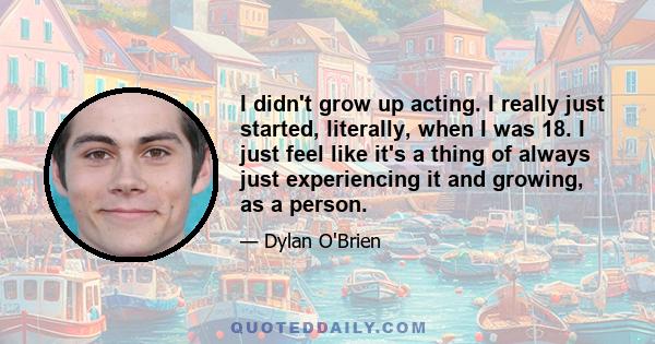 I didn't grow up acting. I really just started, literally, when I was 18. I just feel like it's a thing of always just experiencing it and growing, as a person.