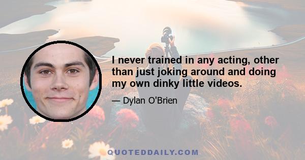 I never trained in any acting, other than just joking around and doing my own dinky little videos.