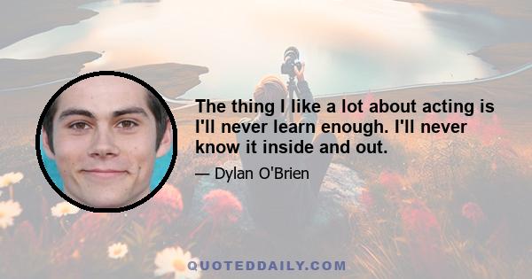 The thing I like a lot about acting is I'll never learn enough. I'll never know it inside and out.