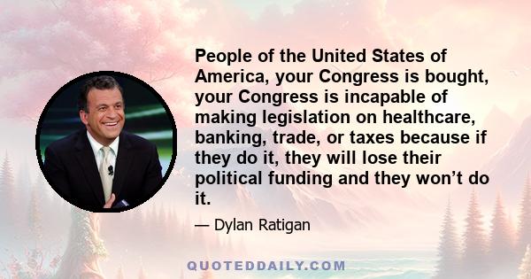 People of the United States of America, your Congress is bought, your Congress is incapable of making legislation on healthcare, banking, trade, or taxes because if they do it, they will lose their political funding and 