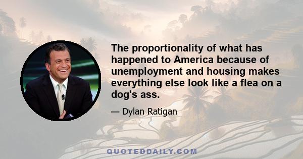 The proportionality of what has happened to America because of unemployment and housing makes everything else look like a flea on a dog's ass.