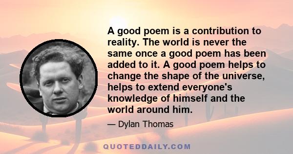 A good poem is a contribution to reality. The world is never the same once a good poem has been added to it. A good poem helps to change the shape of the universe, helps to extend everyone's knowledge of himself and the 