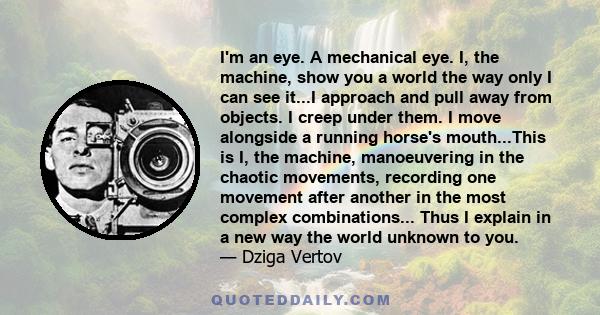 I'm an eye. A mechanical eye. I, the machine, show you a world the way only I can see it...I approach and pull away from objects. I creep under them. I move alongside a running horse's mouth...This is I, the machine,