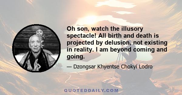 Oh son, watch the illusory spectacle! All birth and death is projected by delusion, not existing in reality. I am beyond coming and going.