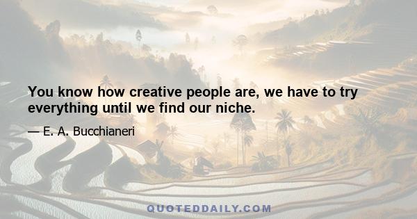 You know how creative people are, we have to try everything until we find our niche.