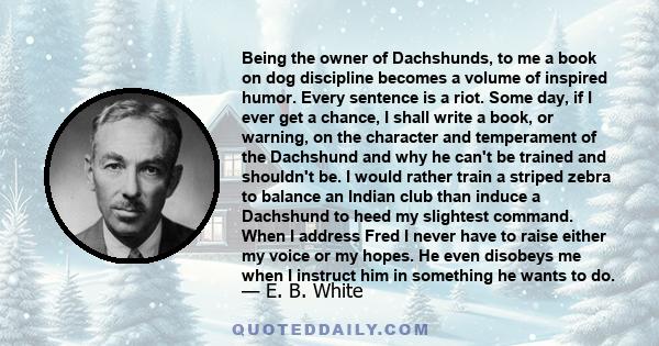 Being the owner of Dachshunds, to me a book on dog discipline becomes a volume of inspired humor. Every sentence is a riot. Some day, if I ever get a chance, I shall write a book, or warning, on the character and