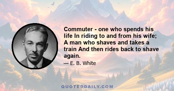 Commuter - one who spends his life In riding to and from his wife; A man who shaves and takes a train And then rides back to shave again.