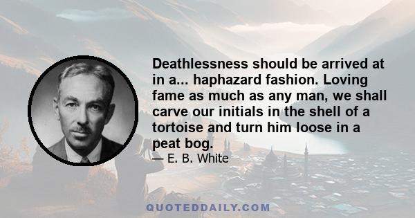 Deathlessness should be arrived at in a... haphazard fashion. Loving fame as much as any man, we shall carve our initials in the shell of a tortoise and turn him loose in a peat bog.