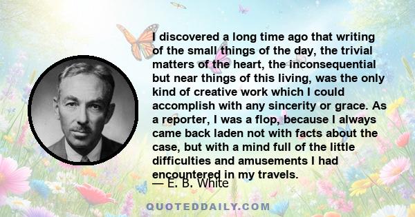 I discovered a long time ago that writing of the small things of the day, the trivial matters of the heart, the inconsequential but near things of this living, was the only kind of creative work which I could accomplish 