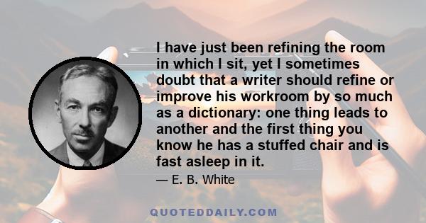 I have just been refining the room in which I sit, yet I sometimes doubt that a writer should refine or improve his workroom by so much as a dictionary: one thing leads to another and the first thing you know he has a