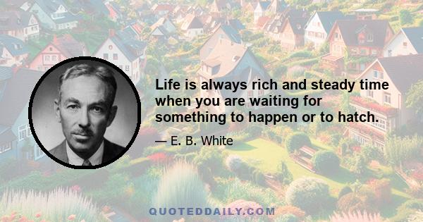 Life is always rich and steady time when you are waiting for something to happen or to hatch.