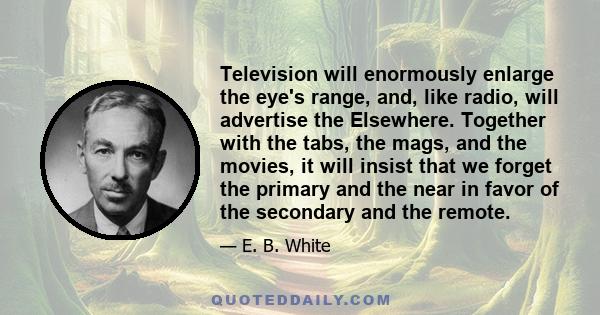 Television will enormously enlarge the eye's range, and, like radio, will advertise the Elsewhere. Together with the tabs, the mags, and the movies, it will insist that we forget the primary and the near in favor of the 