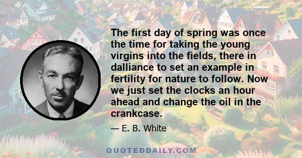 The first day of spring was once the time for taking the young virgins into the fields, there in dalliance to set an example in fertility for nature to follow. Now we just set the clocks an hour ahead and change the oil 