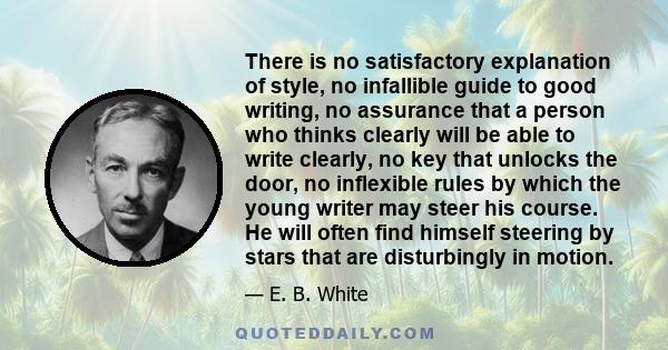 There is no satisfactory explanation of style, no infallible guide to good writing, no assurance that a person who thinks clearly will be able to write clearly, no key that unlocks the door, no inflexible rules by which 