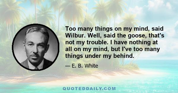 Too many things on my mind, said Wilbur. Well, said the goose, that's not my trouble. I have nothing at all on my mind, but I've too many things under my behind.