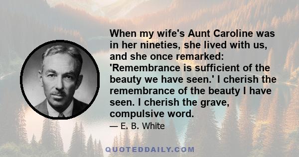 When my wife's Aunt Caroline was in her nineties, she lived with us, and she once remarked: 'Remembrance is sufficient of the beauty we have seen.' I cherish the remembrance of the beauty I have seen. I cherish the