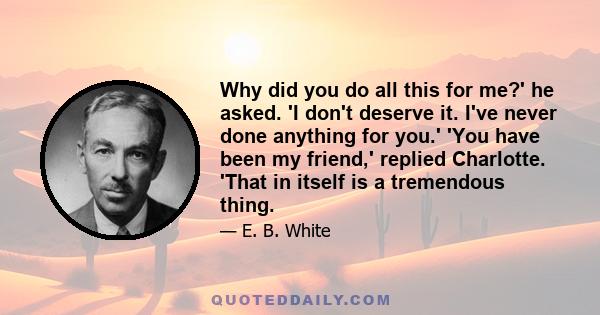 Why did you do all this for me?' he asked. 'I don't deserve it. I've never done anything for you.' 'You have been my friend,' replied Charlotte. 'That in itself is a tremendous thing.