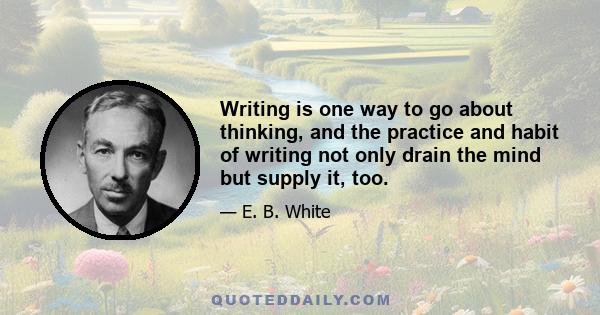 Writing is one way to go about thinking, and the practice and habit of writing not only drain the mind but supply it, too.