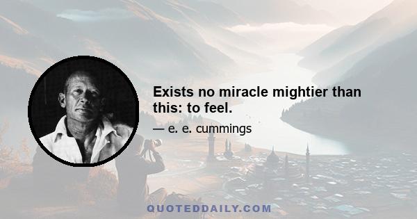 Exists no miracle mightier than this: to feel.