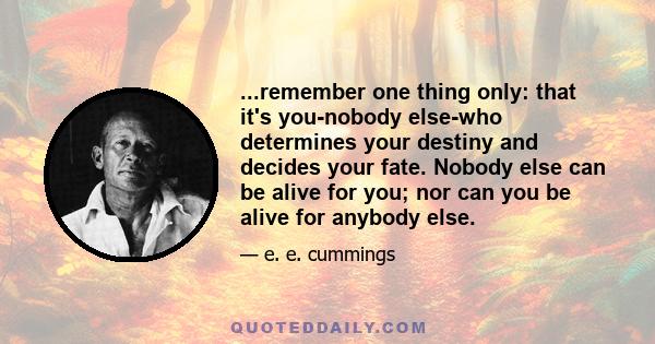 ...remember one thing only: that it's you-nobody else-who determines your destiny and decides your fate. Nobody else can be alive for you; nor can you be alive for anybody else.