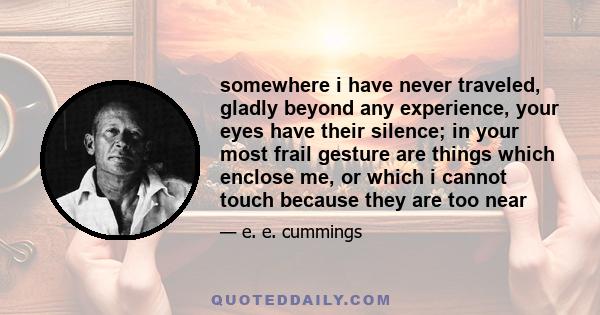 somewhere i have never traveled, gladly beyond any experience, your eyes have their silence; in your most frail gesture are things which enclose me, or which i cannot touch because they are too near