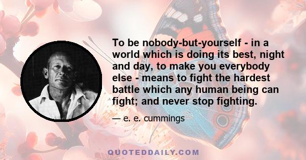 To be nobody-but-yourself - in a world which is doing its best, night and day, to make you everybody else - means to fight the hardest battle which any human being can fight; and never stop fighting.