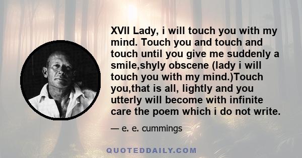 XVII Lady, i will touch you with my mind. Touch you and touch and touch until you give me suddenly a smile,shyly obscene (lady i will touch you with my mind.)Touch you,that is all, lightly and you utterly will become