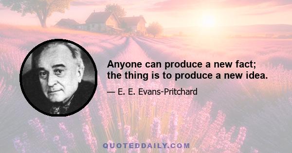 Anyone can produce a new fact; the thing is to produce a new idea.